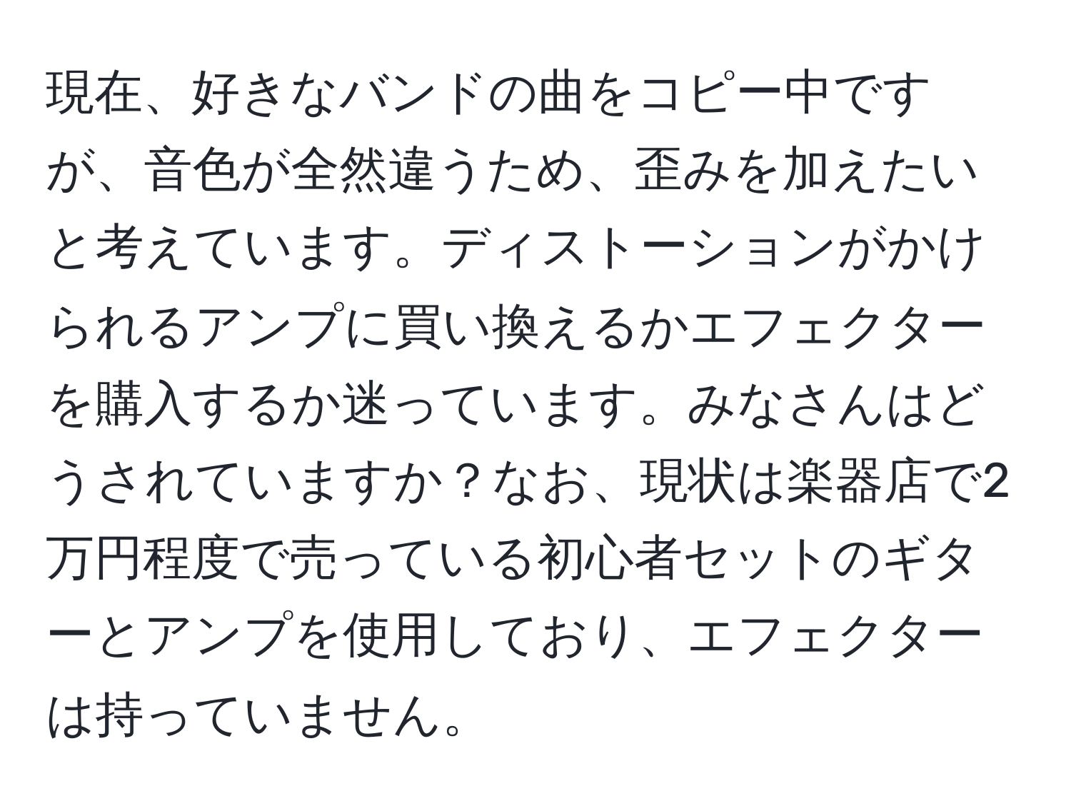 現在、好きなバンドの曲をコピー中ですが、音色が全然違うため、歪みを加えたいと考えています。ディストーションがかけられるアンプに買い換えるかエフェクターを購入するか迷っています。みなさんはどうされていますか？なお、現状は楽器店で2万円程度で売っている初心者セットのギターとアンプを使用しており、エフェクターは持っていません。