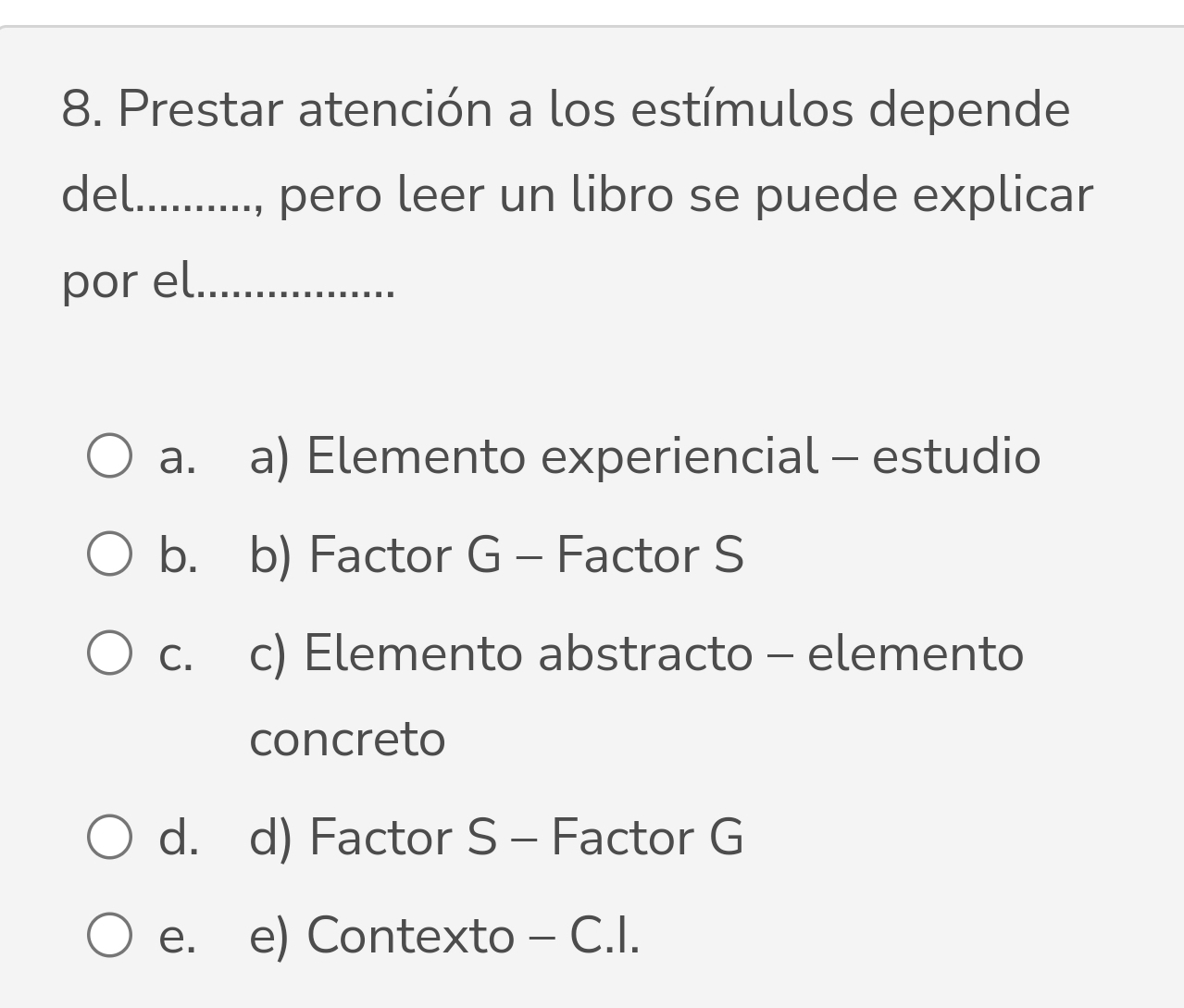 Prestar atención a los estímulos depende
del_ ., pero leer un libro se puede explicar
por el_
a. a) Elemento experiencial - estudio
b. b) Factor G - Factor S
C. c) Elemento abstracto - elemento
concreto
d. d) Factor S - Factor G
e. e) Contexto - C.I.