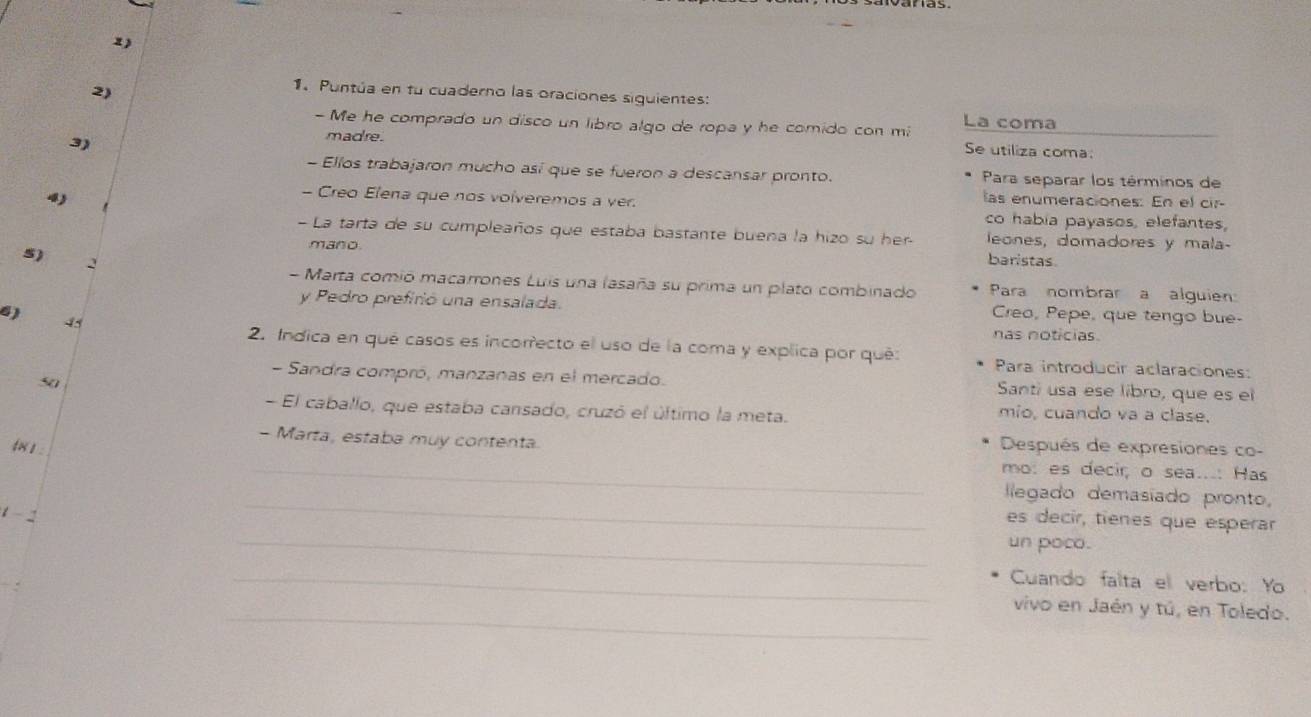 Puntúa en fu cuaderno las oraciones siguientes: 
- Me he comprado un disco un libro algo de ropa y he comido con m La coma 
3) 
madre. 
Se utiliza coma: 
- Ellos trabajaron mucho así que se fueron a descansar pronto. Para separar los términos de 
- Creo Elena que nos volveremos a ver. 
4 las enumeraciones: En el cir 
co habia payasos, elefantes, 
- La tarta de su cumpleaños que estaba bastante buena la hizo su her- leones, domadores y mala- 
5) 
mano. baristas 
- Marta comió macarrones Luis una lasaña su prima un plato combinado 
2 Para nombrar a alguien 
y Pedro prefirió una ensalada. Creo, Pepe, que tengo bue- 
45 
6) nas noticias. 
2. Indica en qué casos es incorrecto el uso de la coma y explica por qué: Para introducir aclaraciones: 
- Sandra compró, manzanas en el mercado. Santi usa ese libro, que es el 
so mio, cuando va a clase. 
- El caballo, que estaba cansado, cruzó el último la meta. 
- Marta, estaba muy contenta. 
tx 1 . 
Después de expresiones co- 
_mo: es decir, o sea...: Has 
llegado demasiado pronto, 
1 - 
_ 
_ 
es decir, tienes que esperar 
un poco. 
_Cuando falta el verbo: Yo 
_vivo en Jaén y tú, en Toledo.