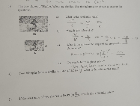 The two photos of Bigfoot below are similar. Use the information shown to answer the 
questions. 
a) What is the similarity ratio? 
b) What is the value of x? 
c) What is the ratio of the large photo area to the small 
photo arca? 
d) Do you believe Bigfoot exists? 
4) Two triangles have a similarity ratio of 2:5(or 2/5 ). What is the ratio of the areas 
5) If the area ratio of two shapes is 36:49 (or  36/49 ) , what is the similarity ratio?