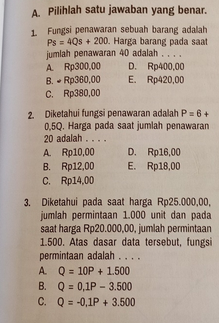 Pilihlah satu jawaban yang benar.
1. Fungsi penawaran sebuah barang adalah
Ps=4Qs+200. Harga barang pada saat
jumlah penawaran 40 adalah . . . .
A. Rp300,00 D. Rp400,00
B. ♪ Rp360,00 E. Rp420,00
C. Rp380,00
2. Diketahui fungsi penawaran adalah P=6+
0,5Q. Harga pada saat jumlah penawaran
20 adalah . . . .
A. Rp10,00 D. Rp16,00
B. Rp12,00 E. Rp18,00
C. Rp14,00
3. Diketahui pada saat harga Rp25.000,00,
jumlah permintaan 1.000 unit dan pada
saat harga Rp20.000,00, jumlah permintaan
1.500. Atas dasar data tersebut, fungsi
permintaan adalah . . . .
A. Q=10P+1.500
B. Q=0,1P-3.500
C. Q=-0,1P+3.500