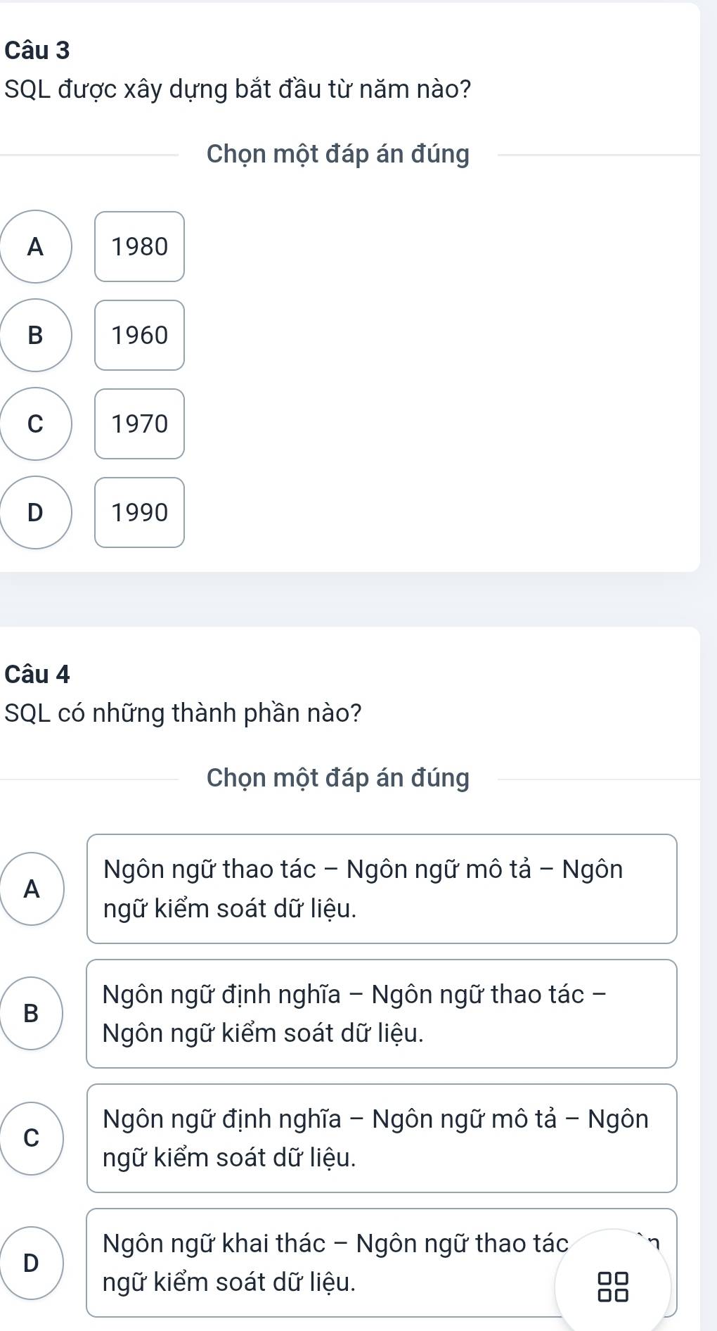 SQL được xây dựng bắt đầu từ năm nào?
Chọn một đáp án đúng
A 1980
B 1960
C 1970
D 1990
Câu 4
SQL có những thành phần nào?
Chọn một đáp án đúng
Ngôn ngữ thao tác - Ngôn ngữ mô tả - Ngôn
A
ngữ kiểm soát dữ liệu.
Ngôn ngữ định nghĩa - Ngôn ngữ thao tác -
B
Ngôn ngữ kiểm soát dữ liệu.
Ngôn ngữ định nghĩa - Ngôn ngữ mô tả - Ngôn
C
ngữ kiểm soát dữ liệu.
Ngôn ngữ khai thác - Ngôn ngữ thao tác
D
ngữ kiểm soát dữ liệu.
99