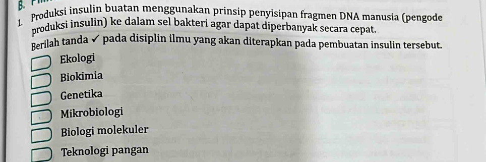 P1
1. Produksi insulin buatan menggunakan prinsip penyisipan fragmen DNA manusia (pengode
produksi insulin) ke dalam sel bakteri agar dapat diperbanyak secara cepat.
Berilah tanda ✔ pada disiplin ilmu yang akan diterapkan pada pembuatan insulin tersebut.
Ekologi
Biokimia
Genetika
Mikrobiologi
Biologi molekuler
Teknologi pangan