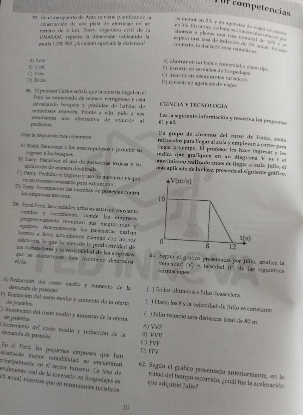 or competencias
57. En el aeropuerto de Anta se viene planificando la es menor en 2% y en agencias de viajes es menor
construcción de una pista de aterrizaje en un en 3%. En tanto, los bancos comerciales ofrecen por
terreno de 6 km. Percy, ingeniero cívil de la ahorros a plazos una tasa nominal de 16% y s
UNASAM, registra la dimensión utilizando la espera una tasa de inflación de 3% anual. En este
escala 1:200 000. ¿ A cuánto equivale la distancia? contexto, la decisión más rentable es
A) 3 cm
A) ahorrar en un banco comercial a plazo fijo.
B) 1 cm
B) invertir en servicios de hospedajes.
C) 2 cm
C) invertir en restaurantes turísticos.
D) 20 cm
D) invertir en agencias de viajes.
58. El profesor Carlos señala que la minería ilegal en el
Perú ha aumentado de manera vertiginosa y está
devastando bosques y pérdidas de hábitat de CIENCIA Y TECNOLOGÍA
numerosas especies. Frente a ello, pide a sus Lea la siguiente información y resuelva las preguntas
estudiantes una alternativa de solución al 61 y 62.
problema.
Un grupo de alumnos del curso de Física, están
Elija la respuesta más coherente: retrasados para llegar al aula y empiezan a correr para
llegar a tiempo. El profesor les hace ingresar y les
A) Malú: Sancionar a los inescrupulosos y prohibir su indica que grafiquen en un diagrama V vs t el
ingreso a los bosques. movimiento realizado antes de llegar al aula. Julio, el
B) Lucy: Fiscalizar el uso de sustancias tóxicas y su más aplicado de la clase, presenta el siguiente gráfico.
aplicación de manera dosificada.
C) Percy: Prohibir el ingreso y uso de mercurio ya que
es un insumo necesario para extraer oro.
D) Tony: Incrementar las marchas de protestas contra
las empresas mineras.
59. En el Perú, las ciudades urbanas están en constante
cambio y crecimiento, donde las empresas
progresivamente renuevan sus maquinarias y
equipos. Anteriormente las pastelerías usaban
hornos a leña; actualmente cuentan con hornos 
eléctricos, lo que ha elevado la productividad de
los trabajadores y la rentabilidad de las empresas 61. Según el gráfico presentado por Julio, analice la
el/la.
que se modernizan. Este fenómeno determina veracidad (V) o falsedad (F) de las siguientes
afirmaciones:
A) Reducción del costo medio y aumento de la  ) En los últimos 4 s Julio desacelera.
demanda de pasteles.
B) Reducción del costo medio y aumento de la oferta  ) Hasta los 8 s la velocidad de Julio es constante.
de pasteles. ) Julio recorrió una distancia total de 80 m.
(
C) Incremento del costo medio y aumento de la oferta
de pasteles. A) VVF
Incremento del costo medio y reducción de la B) VVV
demanda de pasteles. C) FVF
En el Perú, las pequeñas empresas que han D) FFV
alcanzado mayor rentabilidad se encuentran 62. Según el gráfico presentado anteriormente, en la
principalmente en el sector turismo. La tasa de mitad del tiempo recorrido, ¿cuál fue la aceleración
endimiento real de la inversión en hospedajes es que adquirió Julio?
4% anual, mientras que en restaurantes turísticos
10