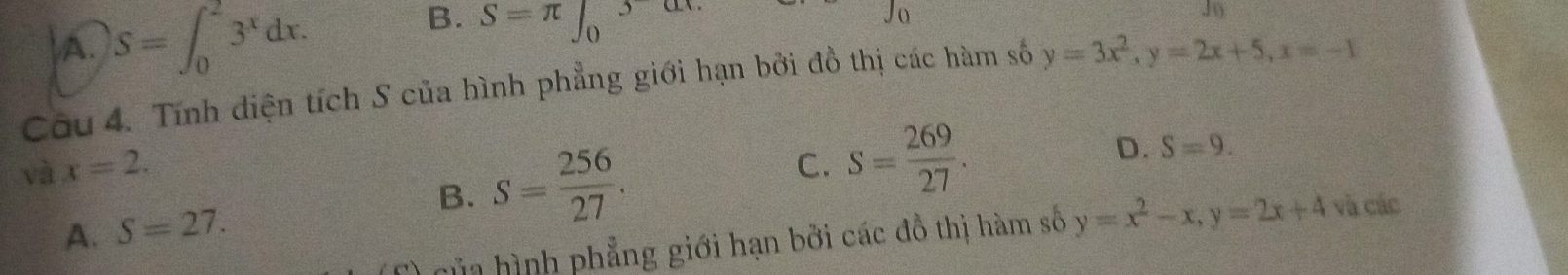 A. S=∈t _0^(23^x)dx.
B. S=π ∈t _0^(3
J_0)
Câu 4. Tính diện tích S của hình phẳng giới hạn bởi đồ thị các hàm số y=3x^2, y=2x+5, x=-1
và x=2. C. S= 269/27 .
A. S=27.
B. S= 256/27 .
D. S=9. 
của hình phẳng giới hạn bởi các đồ thị hàm số y=x^2-x, y=2x+4 và các