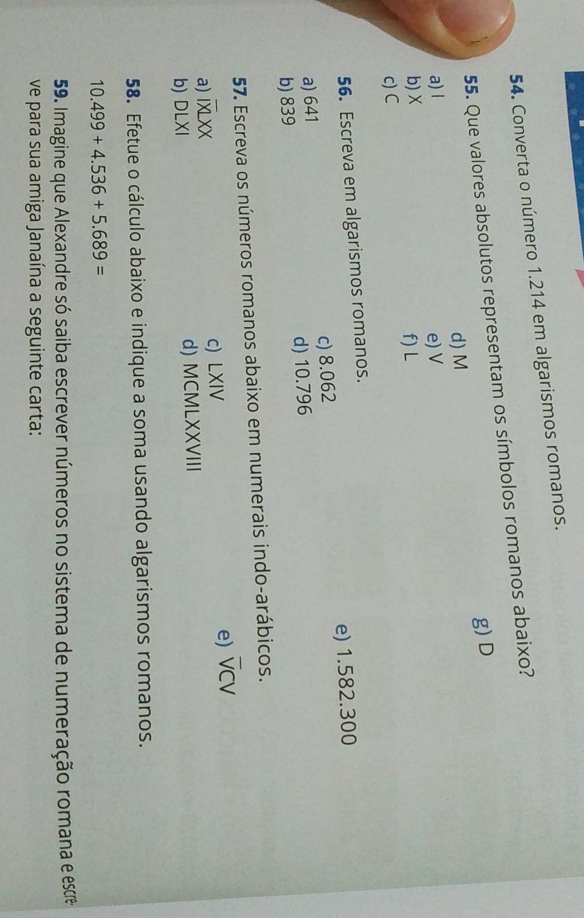 Converta o número 1.214 em algarismos romanos. 
55. Que valores absolutos representam os símbolos romanos abaixo? 
g) D
d) M
a) l e) V
b) X
f) L
c) C
56. Escreva em algarismos romanos. 
a) 641 c) 8.062 e) 1.582.300
b) 839 d) 10.796
57. Escreva os números romanos abaixo em numerais indo-arábicos. 
a) overline IXLXX c) LXIV e) overline VCV
b) DLXI d) MCMLXXVIII 
58. Efetue o cálculo abaixo e indique a soma usando algarismos romanos.
10.499+4.536+5.689=
59. Imagine que Alexandre só saiba escrever números no sistema de numeração romana e esce 
ve para sua amiga Janaína a seguinte carta: