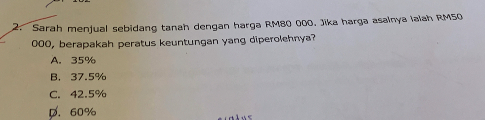 Sarah menjual sebidang tanah dengan harga RM80 000. Jika harga asalnya ialah RM50
000, berapakah peratus keuntungan yang diperolehnya?
A. 35%
B. 37.5%
C. 42.5%
D. 60%