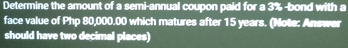 Determine the amount of a semi-annual coupon paid for a 3% -bond with a 
face value of Php 80,000.00 which matures after 15 years. (Note: Answer 
should have two decimal places)