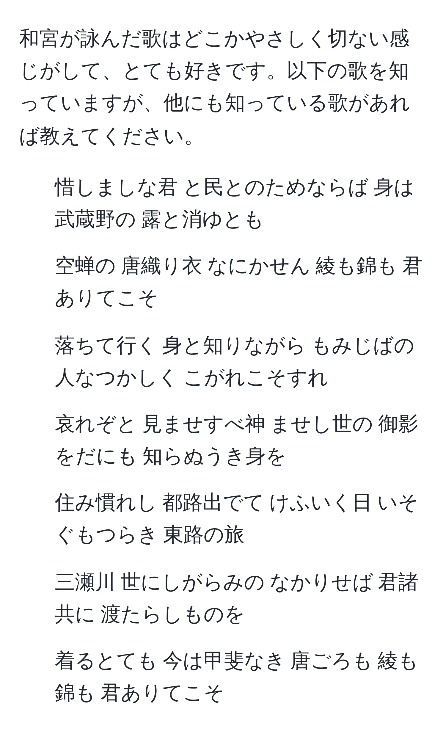 和宮が詠んだ歌はどこかやさしく切ない感じがして、とても好きです。以下の歌を知っていますが、他にも知っている歌があれば教えてください。

1. 惜しましな君 と民とのためならば 身は武蔵野の 露と消ゆとも
2. 空蝉の 唐織り衣 なにかせん 綾も錦も 君ありてこそ
3. 落ちて行く 身と知りながら もみじばの 人なつかしく こがれこそすれ
4. 哀れぞと 見ませすべ神 ませし世の 御影をだにも 知らぬうき身を
5. 住み慣れし 都路出でて けふいく日 いそぐもつらき 東路の旅
6. 三瀬川 世にしがらみの なかりせば 君諸共に 渡たらしものを
7. 着るとても 今は甲斐なき 唐ごろも 綾も錦も 君ありてこそ