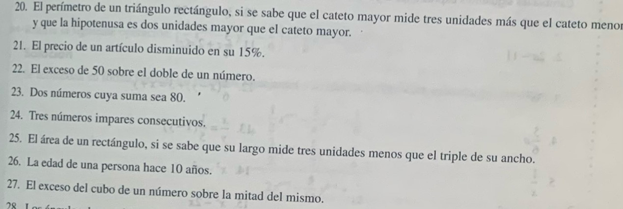 El perímetro de un triángulo rectángulo, si se sabe que el cateto mayor mide tres unidades más que el cateto menor 
y que la hipotenusa es dos unidades mayor que el cateto mayor. 
21. El precio de un artículo disminuido en su 15%. 
22. El exceso de 50 sobre el doble de un número. 
23. Dos números cuya suma sea 80. 
24. Tres números impares consecutivos. 
25. El área de un rectángulo, si se sabe que su largo mide tres unidades menos que el triple de su ancho. 
26. La edad de una persona hace 10 años. 
27. El exceso del cubo de un número sobre la mitad del mismo. 
”