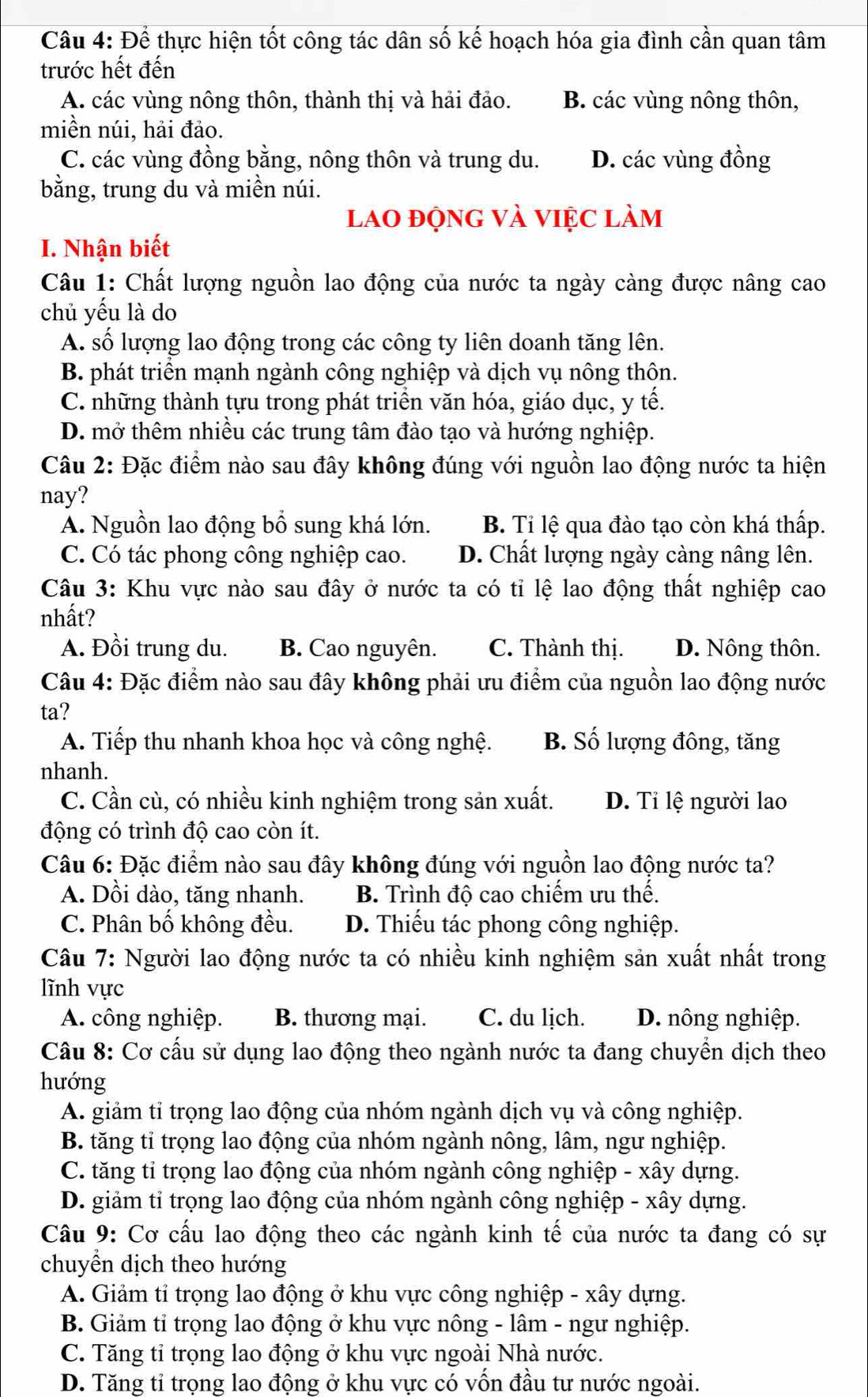 Để thực hiện tốt công tác dân số kế hoạch hóa gia đình cần quan tâm
trước hết đến
A. các vùng nông thôn, thành thị và hải đảo. B. các vùng nông thôn,
miền núi, hải đảo.
C. các vùng đồng bằng, nông thôn và trung du. D. các vùng đồng
bằng, trung du và miền núi.
lao động và việc làm
I. Nhận biết
Câu 1: Chất lượng nguồn lao động của nước ta ngày càng được nâng cao
chủ yếu là do
A. số lượng lao động trong các công ty liên doanh tăng lên.
B. phát triển mạnh ngành công nghiệp và dịch vụ nông thôn.
C. những thành tựu trong phát triển văn hóa, giáo dục, y tế.
D. mở thêm nhiều các trung tâm đào tạo và hướng nghiệp.
Câu 2: Đặc điểm nào sau đây không đúng với nguồn lao động nước ta hiện
nay?
A. Nguồn lao động bổ sung khá lớn. B. Tỉ lệ qua đào tạo còn khá thấp.
C. Có tác phong công nghiệp cao. D. Chất lượng ngày càng nâng lên.
Câu 3: Khu vực nào sau đây ở nước ta có tỉ lệ lao động thất nghiệp cao
nhất?
A. Đồi trung du. B. Cao nguyên. C. Thành thị. D. Nông thôn.
Câu 4: Đặc điểm nào sau đây không phải ưu điểm của nguồn lao động nước
ta?
A. Tiếp thu nhanh khoa học và công nghệ. B. Số lượng đông, tăng
nhanh.
C. Cần cù, có nhiều kinh nghiệm trong sản xuất. D. Ti lệ người lao
động có trình độ cao còn ít.
Câu 6: Đặc điểm nào sau đây không đúng với nguồn lao động nước ta?
A. Dồi dào, tăng nhanh. B. Trình độ cao chiếm ưu thế.
C. Phân bố không đều. D. Thiếu tác phong công nghiệp.
Câu 7: Người lao động nước ta có nhiều kinh nghiệm sản xuất nhất trong
lĩnh vực
A. công nghiệp. B. thương mại. C. du lịch. D. nông nghiệp.
Câu 8: Cơ cấu sử dụng lao động theo ngành nước ta đang chuyền dịch theo
hướng
A. giảm tỉ trọng lao động của nhóm ngành dịch vụ và công nghiệp.
B. tăng tỉ trọng lao động của nhóm ngành nông, lâm, ngư nghiệp.
C. tăng tỉ trọng lao động của nhóm ngành công nghiệp - xây dựng.
D. giảm tỉ trọng lao động của nhóm ngành công nghiệp - xây dựng.
Câu 9: Cơ cấu lao động theo các ngành kinh tế của nước ta đang có sự
chuyền dịch theo hướng
A. Giảm tỉ trọng lao động ở khu vực công nghiệp - xây dựng.
B. Giảm tỉ trọng lao động ở khu vực nông - lâm - ngư nghiệp.
C. Tăng tỉ trọng lao động ở khu vực ngoài Nhà nước.
D. Tăng tỉ trọng lao động ở khu vực có vồn đầu tư nước ngoài.