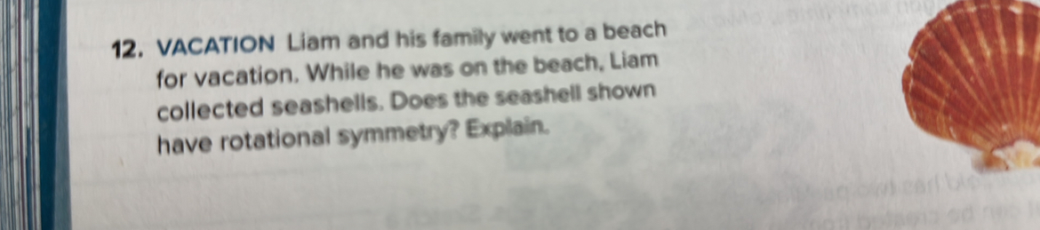 VACATION Liam and his family went to a beach 
for vacation. While he was on the beach, Liam 
collected seashells. Does the seashell shown 
have rotational symmetry? Explain.