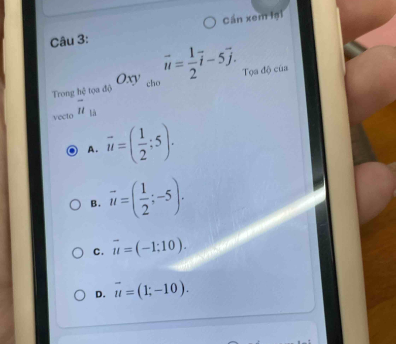 Cần xem lại
Câu 3:
Oxy cho
vector u= 1/2 vector i-5vector j. 
Trong h ao Tọa độ của
vecto beginarrayr enctoa overline u endarray
A. vector u=( 1/2 ;5).
B. vector u=( 1/2 ;-5).
C. vector u=(-1;10).
D. vector u=(1;-10).