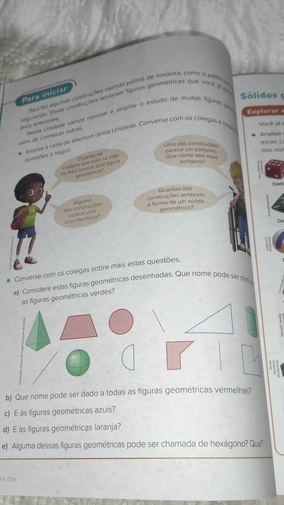Raui fez algumas construções usando palitos de madeira, como o palite 
Para iniciar 
segurando. Essas construções lembram figuras geométricas que você j á Sólidos 
Nesta Unidade vamos retomar e ampliar o estudo de muitas figuras g 
Explorar 
anos anteriores. 
Analise 
Analise a cena de abertura desta Unidade. Converse com os colegas e re Você jé e 
além de conhecer outras. 
Uma das construções tricos. Lì 
questões a seguir. 
parece um polígono. tivo non 
O palito de 
polígono? 
madeira que está na mão 
Que nome tem esse 
de Raul parece qual figura 
geométrica? 
Dado 
。 
Quantas das 
construções lembram 
a forma de um sólido 
das construções Alguma 
geométrico? 
circunferência? parece uma 
Da 
Converse com os colegas sobre mais estas questões. 
a) Considere estas figuras geométricas desenhadas. Que nome pode ser dado 
ométricas verdes? 
; 
b) Que nome pode ser dado a todas as figuras geométricas vermelhas? 
c) E s figuras geométricas azuis? 
d) E às figuras geométricas laranja? 
e) Alguma dessas figuras geométricas pode ser chamada de hexágono? Qual? 
a e doís