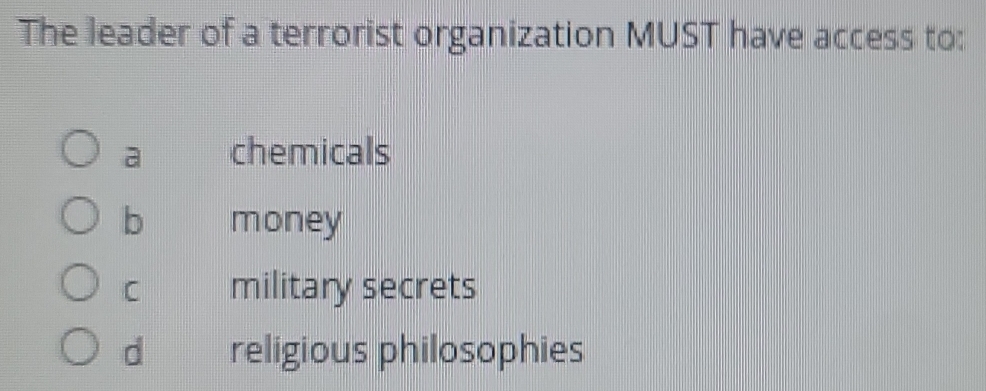 The leader of a terrorist organization MUST have access to:
a chemicals
b money
C military secrets
d religious philosophies