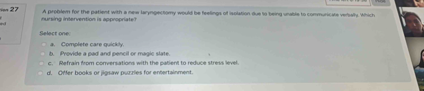 tion 27 A problem for the patient with a new laryngectomy would be feelings of isolation due to being unable to communicate verbally. Which
nursing intervention is appropriate?
ed
Select one:
a. Complete care quickly.
b. Provide a pad and pencil or magic slate.
c. Refrain from conversations with the patient to reduce stress level.
d. Offer books or jigsaw puzzles for entertainment.