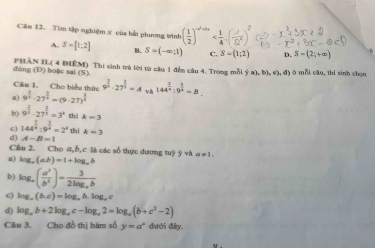 Tìm tập nghiệm 5 của bất phương trình ( 1/2 )^-x^2+3x
A. S=[1;2] B. S=(-∈fty ;1) C. S=(1;2) D. S=(2;+∈fty )
PHAN II.( 4 ĐIEM) Thí sinh trả lời từ câu 1 đến câu 4. Trong mỗi ý a), b), c), d) ở mỗi câu, thí sinh chọn
đủng (Đ) hoặc sai (S).
Câu 1. Cho biểu thức 9^(frac 2)5· 27^(frac 2)5=A và 144^(frac 3)4:9^(frac 3)4=B
a) 9^(frac 2)5· 27^(frac 2)5=(9· 27)^ 2/5 
b) 9^(frac 2)5· 27^(frac 2)5=3^k thì k=3
c) 144^(frac 3)4:9^(frac 3)4=2^k thì k=3
d) A-B=1
Câu 2. Cho a,b,c là các số thực dương tuỳ ý và a!= 1.
a) log _a(ab)=1+log _ab
b) log _a( a^3/b^2 )=frac 32log _ab
c) log _a(b.c)=log _ab.log _ac
d) log _ab+2log _ac-log _a2=log _a(b+c^2-2)
Câu 3. Cho đồ thị hàm số y=a^x dưới đây.