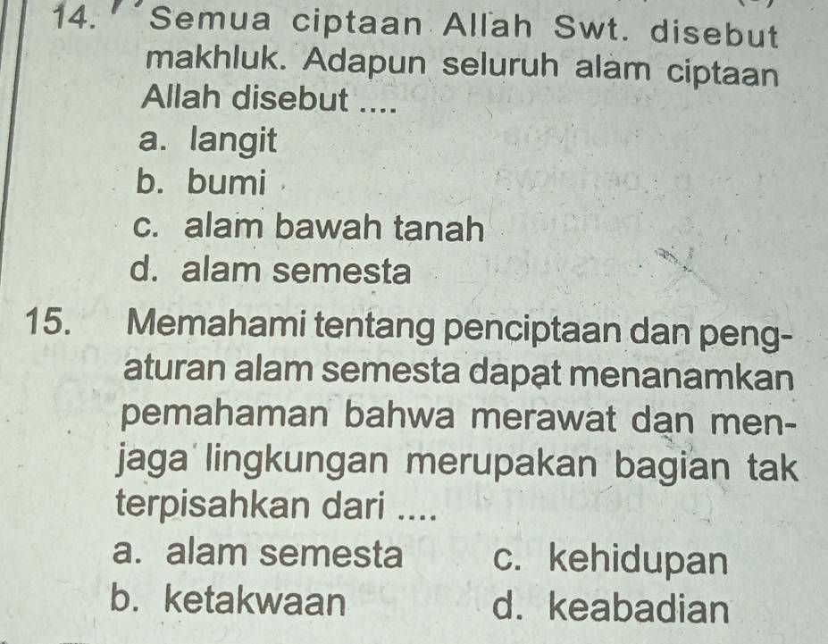 Semua ciptaan Allah Swt. disebut
makhluk. Adapun seluruh alam ciptaan
Allah disebut ....
a. langit
b. bumi
c. alam bawah tanah
d. alam semesta
15. Memahami tentang penciptaan dan peng-
aturan alam semesta dapat menanamkan
pemahaman bahwa merawat dan men-
jaga lingkungan merupakan bagian tak
terpisahkan dari ....
a. alam semesta c. kehidupan
b. ketakwaan d. keabadian