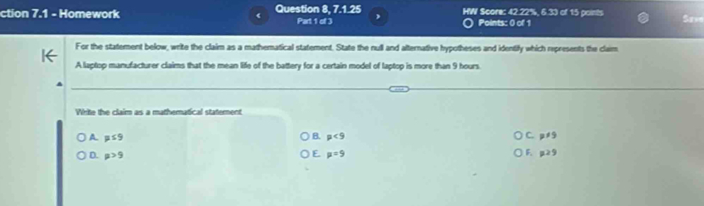 Question 8, 7.1.25 HW Score: 42.22%, 6.33 of 15 points
ction 7.1 - Homework Part 1 of 3 ) Points: 0 of 1
For the statement below, write the claim as a mathematical statement. State the null and alternative hypotheses and identify which represents the claim
A laptop manufacturer claims that the mean life of the battery for a certain model of laptop is more than 9 hours.
White the claim as a mathematical staterent
A mu ≤ 9
C.
B. mu <9</tex> p!= 9
E
F.
D. mu >9 mu =9 mu ≥ 9