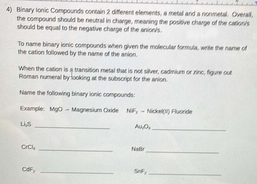 Binary Ionic Compounds contain 2 different elements, a metal and a nonmetal. Overall, 
the compound should be neutral in charge, meaning the positive charge of the cation/s 
should be equal to the negative charge of the anion/s. 
To name binary ionic compounds when given the molecular formula, write the name of 
the cation followed by the name of the anion. 
When the cation is & transition metal that is not silver, cadmium or zinc, figure out 
Roman numeral by looking at the subscript for the anion. 
Name the following binary ionic compounds: 
Example: MgO → Magnesium Oxide NiF_2 → Nickel(II) Fluoride 
_
Li_2S
Au_2O_3
_ 
_
CrCl_2
_
NaBr
_ CdF_2
_ SnF_2