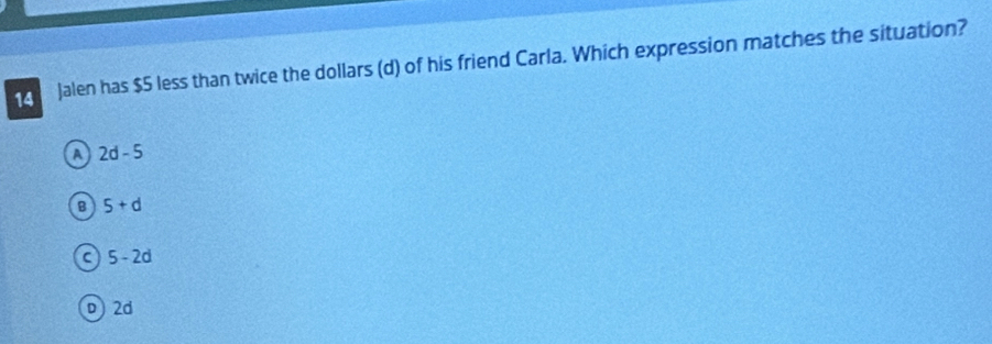 Jalen has $5 less than twice the dollars (d) of his friend Carla. Which expression matches the situation?
A 2d-5
B 5+d
C 5-2d
D) 2d