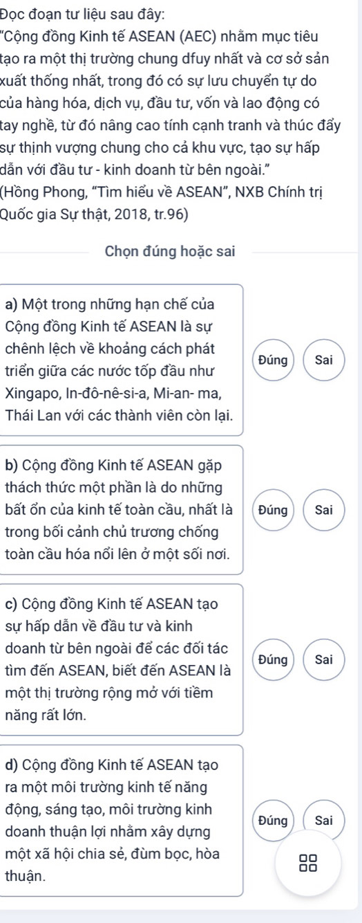 Đọc đoạn tư liệu sau đây: 
'Cộng đồng Kinh tế ASEAN (AEC) nhằm mục tiêu 
tạo ra một thị trường chung dfuy nhất và cơ sở sản 
xuất thống nhất, trong đó có sự lưu chuyển tự do 
của hàng hóa, dịch vụ, đầu tư, vốn và lao động có 
tay nghề, từ đó nâng cao tính cạnh tranh và thúc đẩy 
sự thịnh vượng chung cho cả khu vực, tạo sự hấp 
dẫn với đầu tư - kinh doanh từ bên ngoài." 
(Hồng Phong, “Tìm hiểu về ASEAN”, NXB Chính trị 
Quốc gia Sự thật, 2018, tr.96) 
Chọn đúng hoặc sai 
a) Một trong những hạn chế của 
Cộng đồng Kinh tế ASEAN là sự 
chênh lệch về khoảng cách phát 
triển giữa các nước tốp đầu như Đúng Sai 
Xingapo, In-đô-nê-si-a, Mi-an- ma, 
Thái Lan với các thành viên còn lại. 
b) Cộng đồng Kinh tế ASEAN gặp 
thách thức một phần là do những 
bất ổn của kinh tế toàn cầu, nhất là Đúng Sai 
trong bối cảnh chủ trương chống 
toàn cầu hóa nổi lên ở một sối nơi. 
c) Cộng đồng Kinh tế ASEAN tạo 
sự hấp dẫn về đầu tư và kinh 
doanh từ bên ngoài để các đối tác 
tìm đến ASEAN, biết đến ASEAN là Đúng Sai 
một thị trường rộng mở với tiềm 
năng rất lớn. 
d) Cộng đồng Kinh tế ASEAN tạo 
ra một môi trường kinh tế năng 
động, sáng tạo, môi trường kinh 
doanh thuận lợi nhằm xây dựng Đúng Sai 
một xã hội chia sẻ, đùm bọc, hòa
88
thuận.