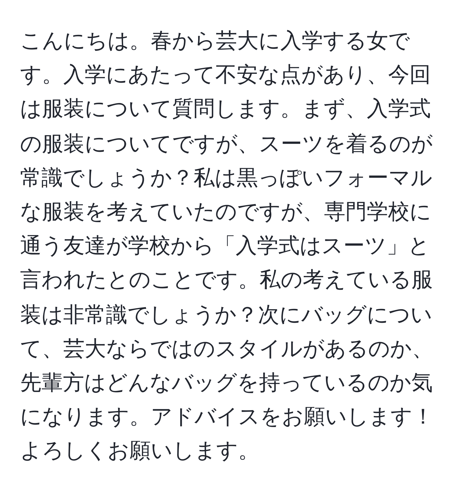 こんにちは。春から芸大に入学する女です。入学にあたって不安な点があり、今回は服装について質問します。まず、入学式の服装についてですが、スーツを着るのが常識でしょうか？私は黒っぽいフォーマルな服装を考えていたのですが、専門学校に通う友達が学校から「入学式はスーツ」と言われたとのことです。私の考えている服装は非常識でしょうか？次にバッグについて、芸大ならではのスタイルがあるのか、先輩方はどんなバッグを持っているのか気になります。アドバイスをお願いします！よろしくお願いします。