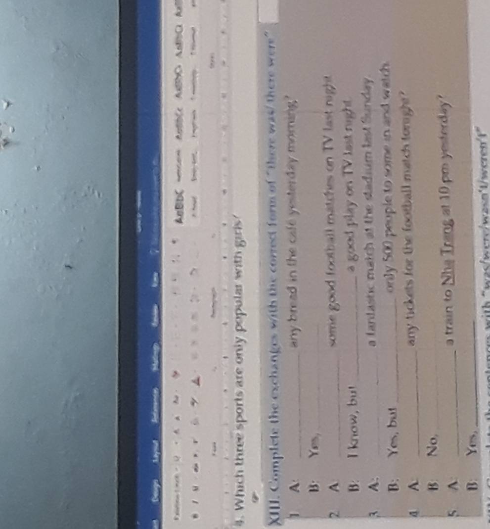 Deoga Ma 
Bxmmn mt - Q 。 A AnBDC =mo= AnBBCc ABBDC ABBbC AaB 

. l a r ù 。 a t e e 
. 
4. Which three sports are only popular with girls' 
_ 
_ 
XIII. Complete the exchanges with the correct form of "there was/ there were" 
1 A _any bread in the cafe yesterday morning? 
B: Yes,_ 
2 A _some good football matches on TV last right 
B: I know, bu! _a good play on TV last night. 
3 A: _a fantastic match at the stadium last Sunday . 
B: Yes, but _only 500 people to some in and watch. 
A A _any tickets for the football match toright? 
B: No,_ 
5 A _a train to Nha Trang at 10 pm yesterday? 
B: Yes,_ 
"wzs/were/wzsn'1werenf"