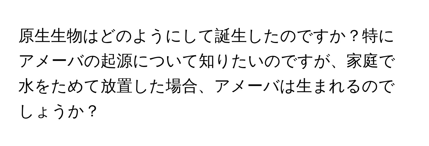 原生生物はどのようにして誕生したのですか？特にアメーバの起源について知りたいのですが、家庭で水をためて放置した場合、アメーバは生まれるのでしょうか？
