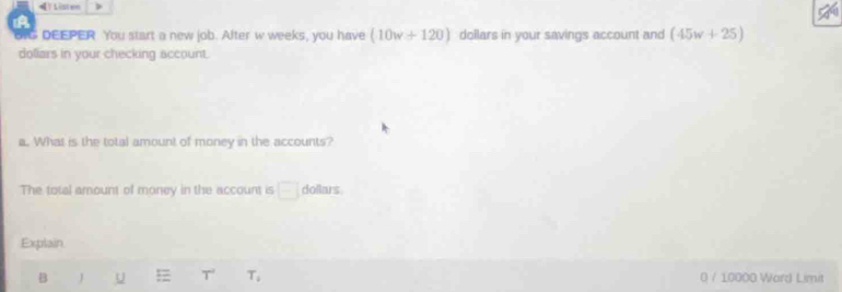 TListen 
, 
oI DEEPER You start a new job. After w weeks, you have (10w+120) dollars in your savings account and (45w+25)
doliars in your checking account. 
a. What is the total amount of money in the accounts? 
The total amount of money in the account is □ dollars
Explain 
B J U T T_4 0 / 10000 Ward Limit