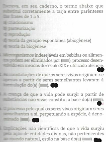 Eamera em seu caderno, o termo abaixo que 
csata corretamente a tarja entre parênteses 
das fses de 1 a 5. 
macionismo 
E pasteurização 
d egrodução 
moria da geração espontânea (abiogênese) 
ecria da biogênese 
morganismos indesejáveis em bebidas ou alimen- 
s podem ser eliminados por ( ), processo desen- 
do em meados do século XIX e utilizado até hoje. 
s constatações de que os seres vivos originam-se 
e mas a partir de seres semelhantes levaram à 
formullação do(a) ( ). 
e crença de que a vida pode surgir a partir de 
mistências não vivas constitui a base do(a) ) - 
processo pelo qual os seres vivos originam seres 
emelhantes a si, perpetuando a espécie, é deno- 
minado (mm). 
Eeplicações não científicas de que a vida surgiu 
pu a ação de entidades divinas, não pertencentes 
mundo natural, estão na base do(a) ).