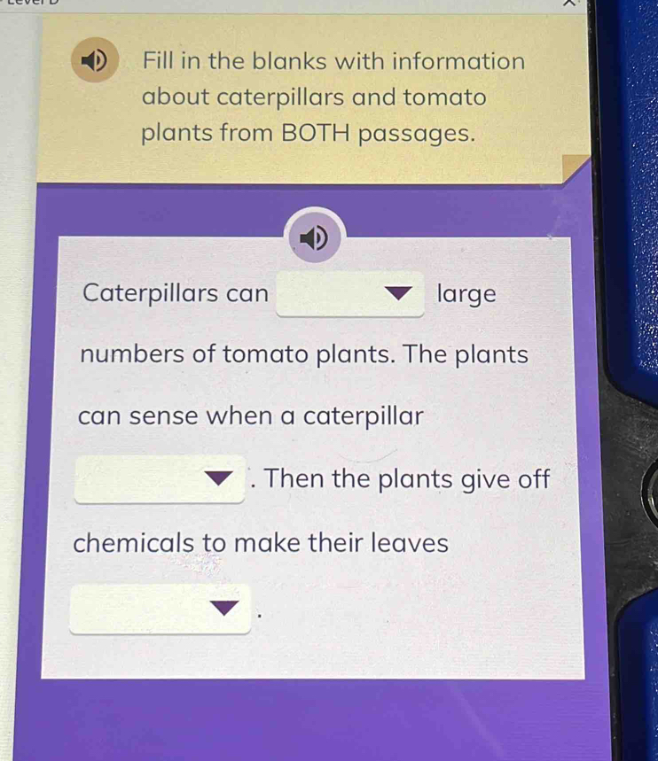 Fill in the blanks with information 
about caterpillars and tomato 
plants from BOTH passages. 
Caterpillars can large 
numbers of tomato plants. The plants 
can sense when a caterpillar 
. Then the plants give off 
chemicals to make their leaves