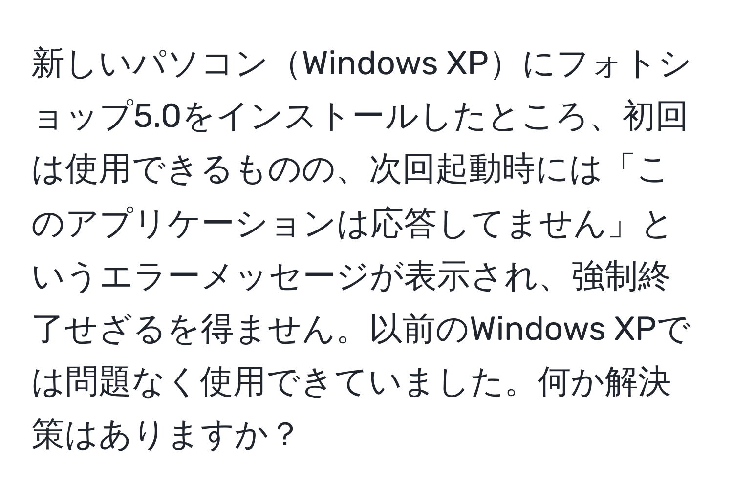 新しいパソコンWindows XPにフォトショップ5.0をインストールしたところ、初回は使用できるものの、次回起動時には「このアプリケーションは応答してません」というエラーメッセージが表示され、強制終了せざるを得ません。以前のWindows XPでは問題なく使用できていました。何か解決策はありますか？