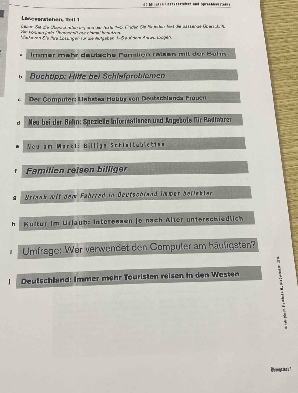 Minuten Leseverstehen und Sprachbausteine
Leseverstehen, Teil 1
Lesen Sie die Überschriften a-j und die Texte 1-5. Finden Sie für jeden Text die passende Überschrift.
Sie können jede Überschrift nur einmal benutzen.
Markieren Sie Ihre Lösungen für die Aufgaben 1-5 auf dem Antwortbogen.
a Immer mehr deutsche Familien reisen mit der Bahn
b Buchtipp: Hilfe bei Schlafproblemen
C Der Computer: Liebstes Hobby von Deutschlands Frauen
d Neu bei der Bahn: Spezielle Informationen und Angebote für Radfahrer
Neu am Markt: Billige Schlaftabletten
Familien reisen billiger
g Urlaub mit dem Fahrrad in Deutschland immer beliebter
h Kultur im Urlaub: Interessen je nach Alter unterschiedlich
Umfrage: Wer verwendet den Computer am häufigsten?
jì Deutschland: Immer mehr Touristen reisen in den Westen
Übungstest 1