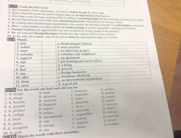 Ex IV: Circle the best word.
1. As a member of the organisation, we have to follow/break the strict rules.
2. Some imported goods are much cheaper than our locally/local produced goods.
3. Viet Nam is one of many countries that is willing to participate/join the peacekeeping activities in the region.
4. Ha Noi has become one of the most attracting/attractive destinations for foreign visitors
5. By joining more international organisations, our country has become a member of a wider/higher community
6. Many young people nowadays prefer to work/working in a more competitive working environment.
7. Variety/Various job opportunities are now available to young people in the province.
9. We all welcome foreign/foreigner businesses who want to invest in the economy.
10. In the past, the country was not as active on/in the international stage as it it today.
EX VE Say the words out loud and od
1. A. design B. trade C. economy D. politics
2. A. cheap B. attractive C. expensive D. package
3. A. become B. customer C. select D. commit
4. A. popular B. financial C. attraction D. natural D. welcome
5. A. product B. import C. focus
6. A. college B. reduce C. university D. school
7. A. local B. international C. responsible D. national
8. A. peace B. war C. country D. practical
B. foreign C. improve D. invest
10. A. goal C. dream D. member
9. A. recognise B. aim
wre Match the words with their meanings.