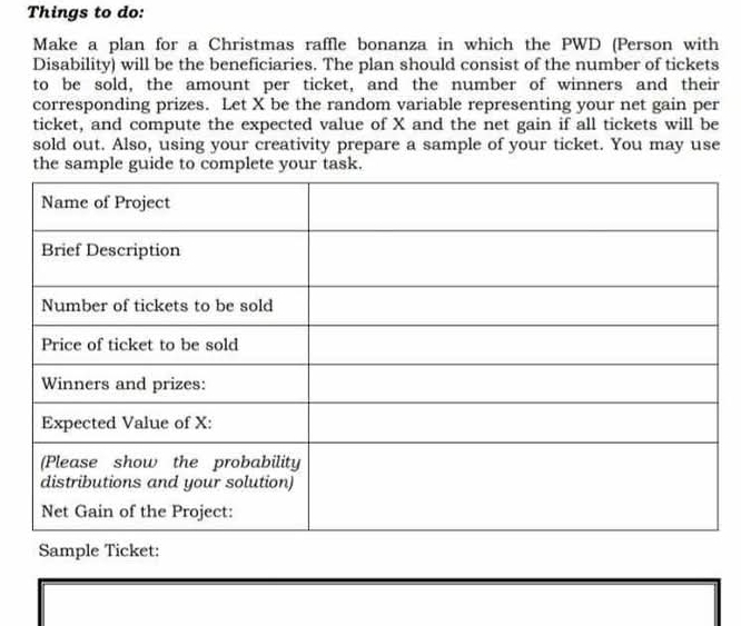 Things to do: 
Make a plan for a Christmas raffle bonanza in which the PWD (Person with 
Disability) will be the beneficiaries. The plan should consist of the number of tickets 
to be sold, the amount per ticket, and the number of winners and their 
corresponding prizes. Let X be the random variable representing your net gain per 
ticket, and compute the expected value of X and the net gain if all tickets will be 
sold out. Also, using your creativity prepare a sample of your ticket. You may use 
the sample guide to complete your task. 
Sample Ticket: