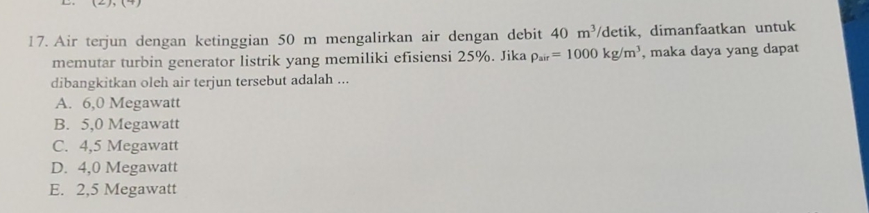 Air terjun dengan ketinggian 50 m mengalirkan air dengan debit 40m^3 /detik, dimanfaatkan untuk
memutar turbin generator listrik yang memiliki efisiensi 25%. Jika rho _air=1000kg/m^3 , maka daya yang dapat
dibangkitkan oleh air terjun tersebut adalah ...
A. 6,0 Megawatt
B. 5,0 Megawatt
C. 4,5 Megawatt
D. 4,0 Megawatt
E. 2,5 Megawatt