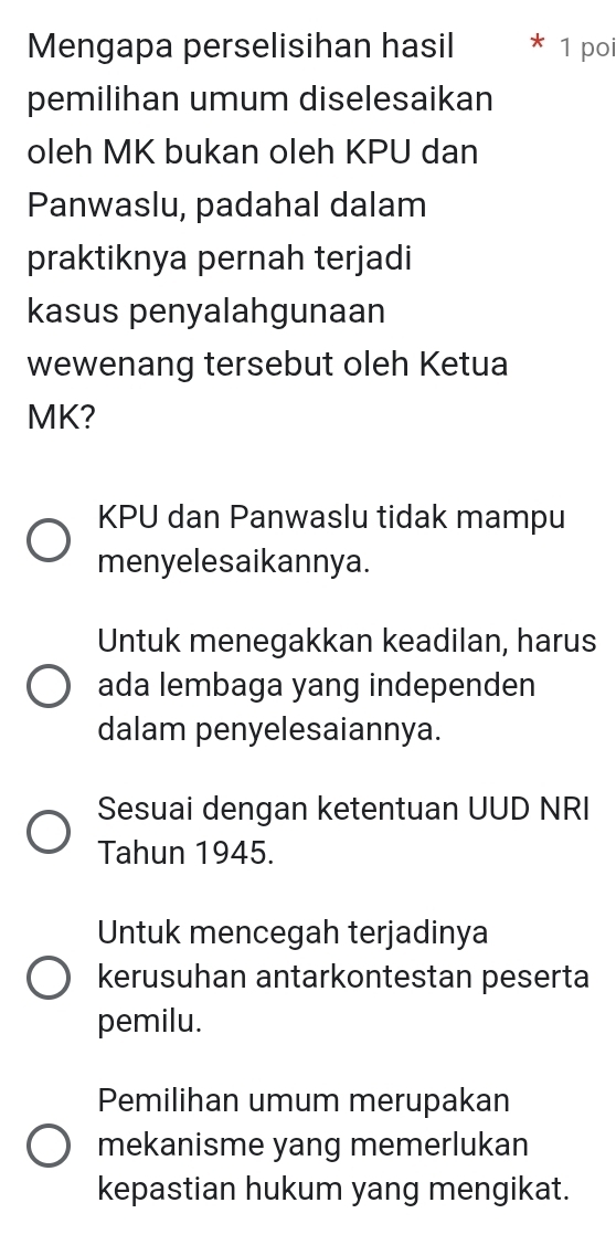 Mengapa perselisihan hasil 1 poi
pemilihan umum diselesaikan
oleh MK bukan oleh KPU dan
Panwaslu, padahal dalam
praktiknya pernah terjadi
kasus penyalahgunaan
wewenang tersebut oleh Ketua
MK?
KPU dan Panwaslu tidak mampu
menyelesaikannya.
Untuk menegakkan keadilan, harus
ada lembaga yang independen
dalam penyelesaiannya.
Sesuai dengan ketentuan UUD NRI
Tahun 1945.
Untuk mencegah terjadinya
kerusuhan antarkontestan peserta
pemilu.
Pemilihan umum merupakan
mekanisme yang memerlukan
kepastian hukum yang mengikat.