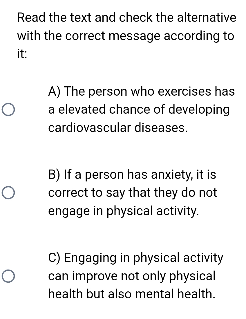 Read the text and check the alternative
with the correct message according to
it:
A) The person who exercises has
a elevated chance of developing
cardiovascular diseases.
B) If a person has anxiety, it is
correct to say that they do not
engage in physical activity.
C) Engaging in physical activity
can improve not only physical
health but also mental health.