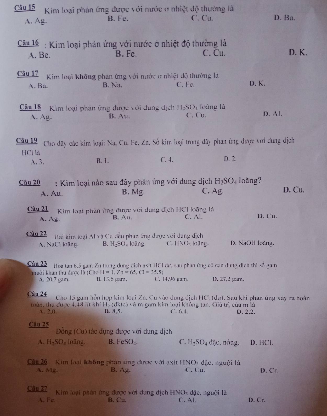 Kim loại phản ứng được với nước ở nhiệt độ thường là
A. Ag.
B. Fe. C. Cu. D. Ba.
Câu 16 : Kim loại phản ứng với nước ở nhiệt độ thường là
A. Be. B. Fe. C. Cu. D. K.
Câu 17 Kim loại không phản ứng với nước ở nhiệt độ thường là
A. Ba. B. Na. C. Fe.
D. K.
Câu 18 Kim loại phán ứng được với dung dịch H_2SO_4 loāng là
A. Ag. B. Au. C. Cu.
D. Al.
Câu 19 Cho dãy các kim loại: Na. Cu. Fe. Zn. Số kim loại trong dây phán ứng được với dung dịch
HCl là
A. 3. B. 1. C. 4. D. 2.
Câu 20 : Kim loại nào sau đây phản ứng với dung dịch H_2SO_4 loãng?
A. Au. B. Mg. C. Ag.
D. Cu.
Câu 21  Kim loại phản ứng được với dung dịch HCI loãng là
A. Ag. B. Au. C. Al. D. Cu.
Câu 22 * Hai kim loại Al và Cu đều phan ứng được với dung dịch
A. NaCl loãng. B. H_2SO_4 loàng. C. HNO_3 loǎng. D. NaOH loãng.
Câu 23 Hòa tan 6.5 gam Zn trong dung dịch axit HCI dư. sau phan ứng cỏ cạn dung dịch thì số gam
muôi khan thu được là (Cho H=1.Zn=65,C1=35.5)
A. 20.7 gam. B. 13,6 gam. C. 14.96 gam. D. 27.2 gam.
Câu 24  Cho 15 gam hỗn hợp kim loại Zn, Cu vào dung dịch HCl (dư). Sau khi phán ứng xây ra hoàn
toàn, thu được 4,48 lít khí H_2 (dktc) và m gam kim loại không tan. Giá trị của m là
A. 2.0. B. 8,5. C. 6.4. D. 2,2.
Câu 25
Đồng (Cu) tác dụng được với dung dịch
A. H_2SO_4 loāng. B. FeSO_4. C. H_2SO_4 dặc. nóng. D. HCl.
Câu 26 Kim loại không phán ứng được với axit HNO_3 đặc. nguội là
A. Mg. B. Ag. C. Cu. D. Cr.
Câu 27  Kim loại phản ứng được với dung dịch HNO_3 đặc. nguội là
A. Fe. B. Cu. C. Al. D. Cr.