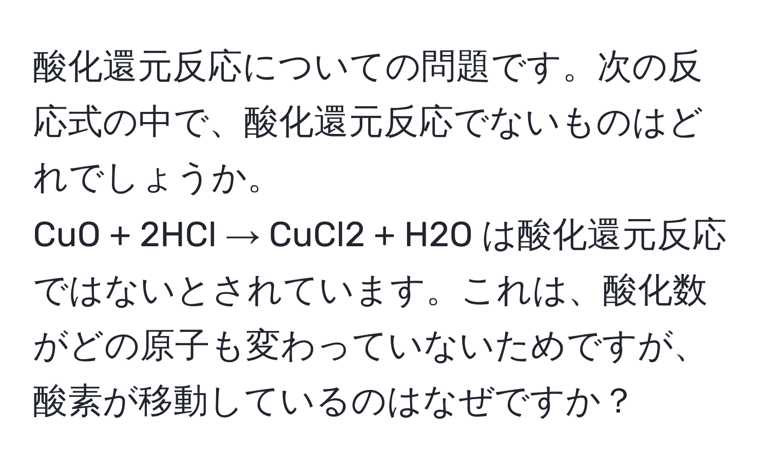 酸化還元反応についての問題です。次の反応式の中で、酸化還元反応でないものはどれでしょうか。  
CuO + 2HCl → CuCl2 + H2O は酸化還元反応ではないとされています。これは、酸化数がどの原子も変わっていないためですが、酸素が移動しているのはなぜですか？