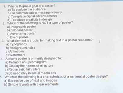 What is the main goal of a poster?
a) To confuse the audience
b) To communicate a message visually
c) To replace digital advertisements
d) To reduce creativity in design
2. Which of the following is NOT a type of poster?
a) Infographic poster
b) Billboard poster
c) Advertising poster
d) Event poster
3. What element is crucial for making text in a poster readable?
a) Typography
b) Background noise
c) Animation
d) Watermark
4. A movie poster is primarily designed to:
a) Promote an upcoming film
b) Display the names of all actors
c) Replace digital trailers
d) Be used only in social media ads
5. Which of the following is a characteristic of a minimalist poster design?
a) Excessive use of text and images
b) Simple layouts with clear elements