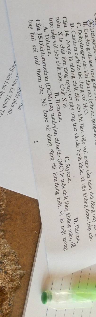 Dehydrale
B. Cracking alkane trong cac e, propane
C. Dehydrogen các khí dầu mỏ (1
Câu 14. Arene là những chất độc nên khi làm việc với arene cần tuân thủ đúng quy
D. Calcium carbide tác dụng với H_2O. 
toàn. X là chất làm tăng nguy cơ gây ung thư và các bệnh khác, vì vậy không được tiếp xúc
C. Styrene. D. Ethyne.
trực tiếp với hóa chất này. Chất X là
Câu 15.Dichloromethan (DCM) hay methylen chloride (MC) là một chất lỏng không màu, dễ
A. Toluene. B. Benzene.
bay hơi với mùi thơm nhẹ. Nó được sử dụng rộng rãi làm dung môi, vì là một trong
1
vua
gười phụ nữ.
A vua Lê Thánh Tô
cộng của Lục kh