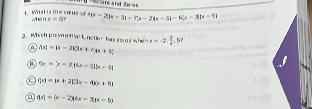 Pactors and Zeros
1. What is the value of 4(x-2)(x-3)+7(x-2)(x-5)-6(x-3)(x-5)
when x=5
2. Which polynomial function has zeros when x=-2,  3/4  ,57
a f(x)=(x-2)(3x+4)(x+5)
f(x)=(x-2)(4x+3)(x+5)
a f(x)=(x+2)(3x-4)(x+5)
D f(x)=(x+2)(4x-3)(x-5)