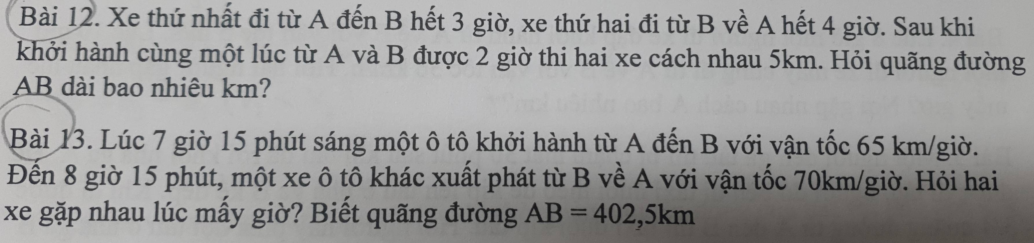 Xe thứ nhất đi từ A đến B hết 3 giờ, xe thứ hai đi từ B về A hết 4 giờ. Sau khi 
khởi hành cùng một lúc từ A và B được 2 giờ thi hai xe cách nhau 5km. Hỏi quãng đường
AB dài bao nhiêu km? 
Bài 13. Lúc 7 giờ 15 phút sáng một ô tô khởi hành từ A đến B với vận tốc 65 km/giờ. 
Đến 8 giờ 15 phút, một xe ô tô khác xuất phát từ B về A với vận tốc 70km/giờ. Hỏi hai 
xe gặp nhau lúc mấy giờ? Biết quãng đường AB=402, 5km