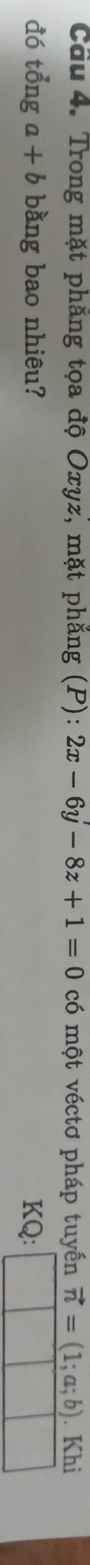 Trong mặt phẳng tọa độ Oxyz, mặt phẳng (P): 2x-6y-8z+1=0 có một véctơ pháp tuyển vector n=(1;a;b). Khi 
đó tổng a+b bằng bao nhiêu? KQ: