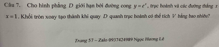 Cho hình phẳng D giới hạn bởi đường cong y=e^x , trục hoành và các đường thắng x
x=1. Khối tròn xoay tạo thành khi quay D quanh trục hoành có thể tích V bằng bao nhiêu? 
Trang 57 - Zalo 0937424989 Ngọc Hương Lê