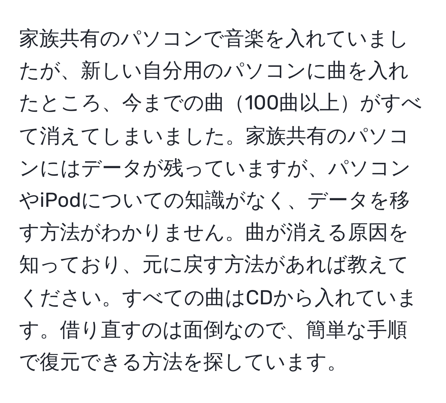 家族共有のパソコンで音楽を入れていましたが、新しい自分用のパソコンに曲を入れたところ、今までの曲100曲以上がすべて消えてしまいました。家族共有のパソコンにはデータが残っていますが、パソコンやiPodについての知識がなく、データを移す方法がわかりません。曲が消える原因を知っており、元に戻す方法があれば教えてください。すべての曲はCDから入れています。借り直すのは面倒なので、簡単な手順で復元できる方法を探しています。