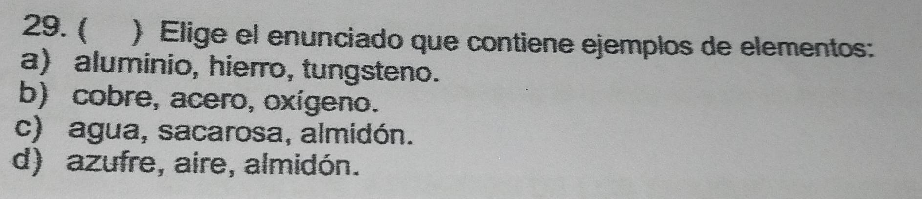 ( ) Elige el enunciado que contiene ejemplos de elementos:
a) aluminio, hierro, tungsteno.
b) cobre, acero, oxígeno.
c) agua, sacarosa, almidón.
d) azufre, aire, almidón.