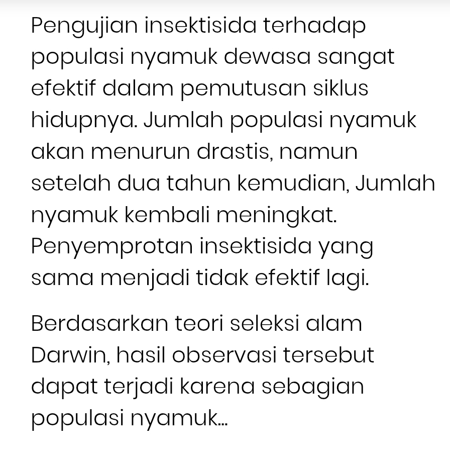 Pengujian insektisida terhadap 
populasi nyamuk dewasa sangat 
efektif dalam pemutusan siklus 
hidupnya. Jumlah populasi nyamuk 
akan menurun drastis, namun 
setelah dua tahun kemudian, Jumlah 
nyamuk kembali meningkat. 
Penyemprotan insektisida yang 
sama menjadi tidak efektif lagi. 
Berdasarkan teori seleksi alam 
Darwin, hasil observasi tersebut 
dapat terjadi karena sebagian 
populasi nyamuk...